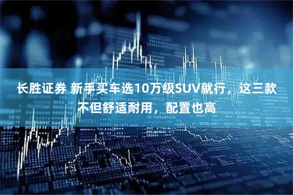 长胜证券 新手买车选10万级SUV就行,这三款不但舒适耐用,配置也高