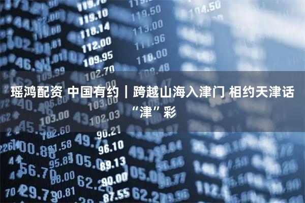 瑶鸿配资 中国有约｜跨越山海入津门 相约天津话“津”彩