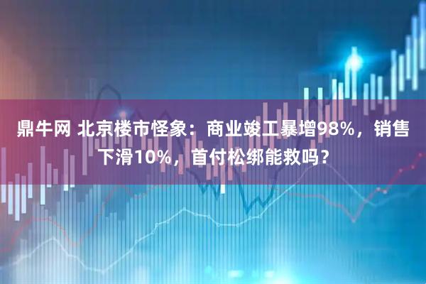 鼎牛网 北京楼市怪象:商业竣工暴增98%,销售下滑10%,首付松绑能救吗?