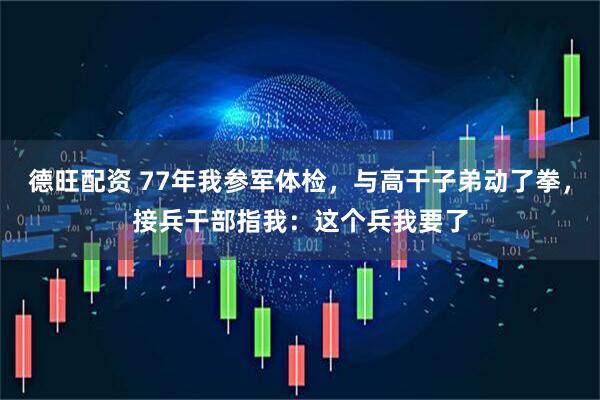 德旺配资 77年我参军体检，与高干子弟动了拳，接兵干部指我：这个兵我要了