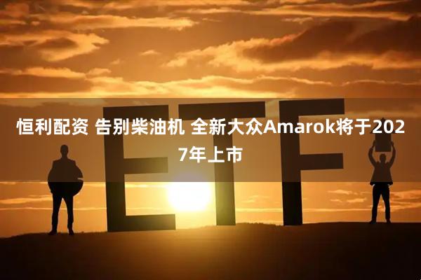 恒利配资 告别柴油机 全新大众Amarok将于2027年上市