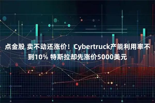 点金股 卖不动还涨价！Cybertruck产能利用率不到10% 特斯拉却先涨价5000美元